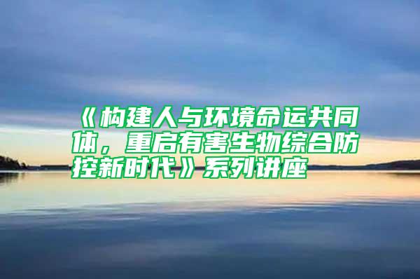 《構(gòu)建人與環(huán)境命運共同體，重啟有害生物綜合防控新時代》系列講座