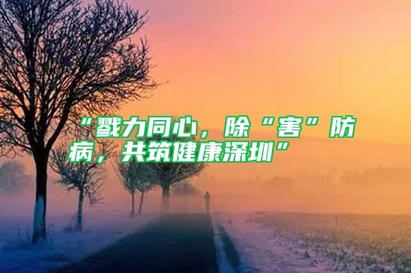 “戮力同心，除“害”防病，共筑健康深圳”