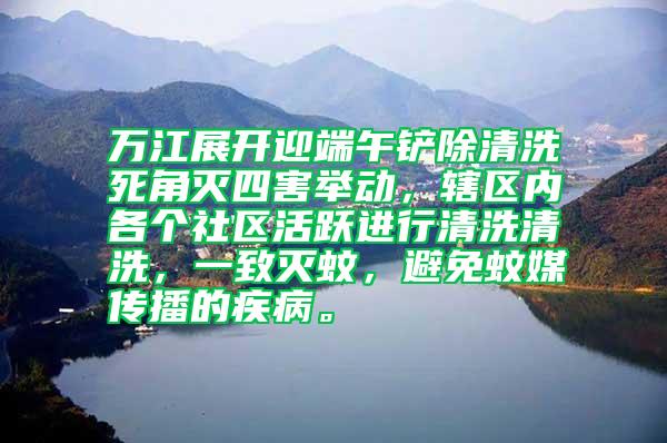 萬江展開迎端午鏟除清洗死角滅四害舉動，轄區(qū)內(nèi)各個社區(qū)活躍進行清洗清洗，一致滅蚊，避免蚊媒傳播的疾病。