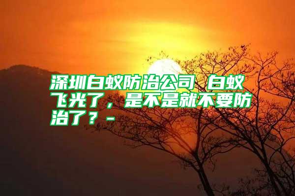 深圳白蟻防治公司 白蟻飛光了，是不是就不要防治了？-