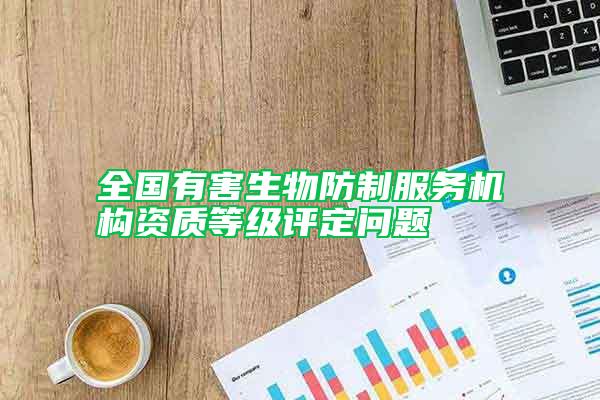全國有害生物防制服務(wù)機(jī)構(gòu)資質(zhì)等級評定問題
