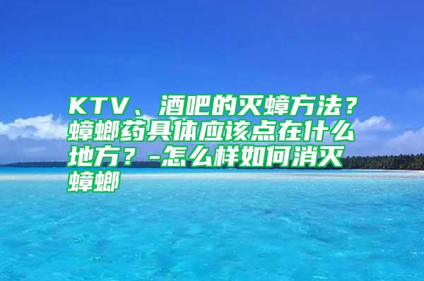 KTV、酒吧的滅蟑方法？蟑螂藥具體應(yīng)該點(diǎn)在什么地方？-怎么樣如何消滅蟑螂